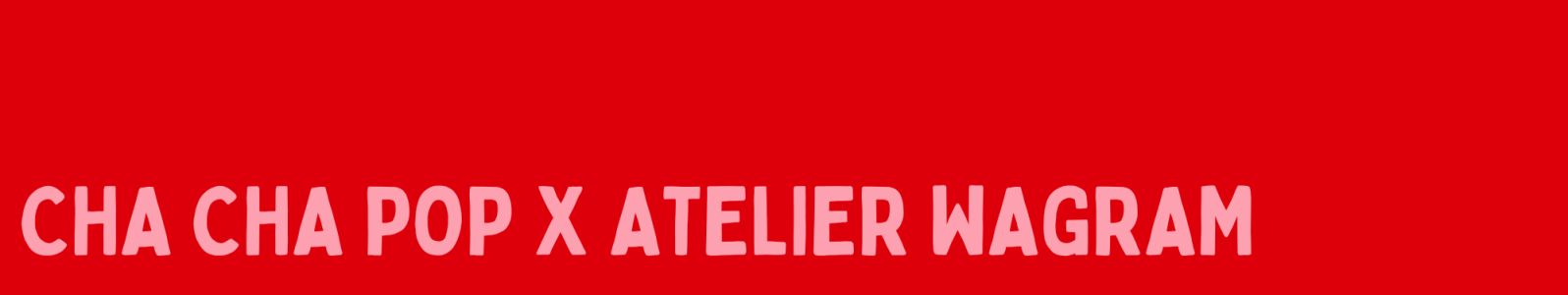 COLLAB CHA CHA POP X  ATELIER WAGRAM